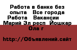 Работа в банке без опыта - Все города Работа » Вакансии   . Марий Эл респ.,Йошкар-Ола г.